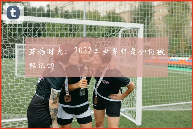 穿越时光：2022年世界杯是如何被铭记的