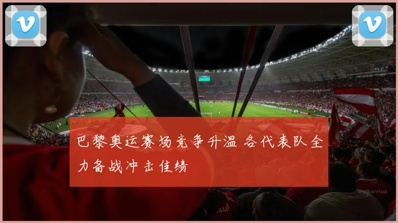 巴黎奥运赛场竞争升温 各代表队全力备战冲击佳绩